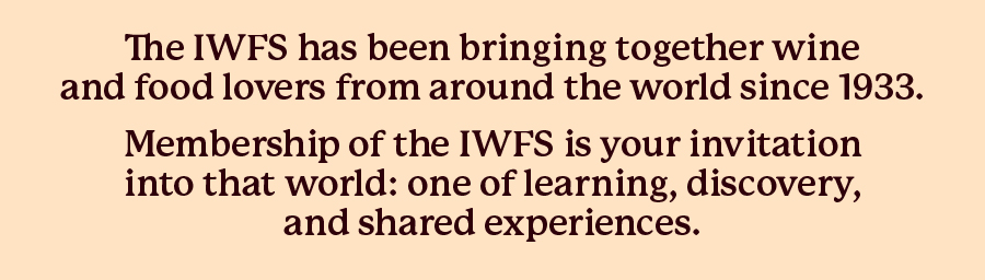 The IWFS has been bringing together wine and food lovers from around the world since 1933. Membership of the IWFS is your invitation into that world: one of learning, discovery, and shared experiences.