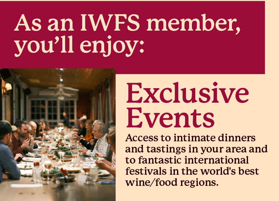 As an IWFS member, you'll enjoy: Exclusive Events - Access 
 
to intimate dinners and tastings in your area and to fantastic international festivals in the world's best wine/food regions.