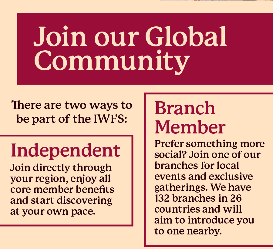 Join our Global Community. There are two ways to be part of the IWFS: Independent - Join directly through your region, enjoy all core member benefits and start discovering at your own pace; Branch Member - Prefer something more social? 
 
Join one of our branches for local events and exclusive gatherings. We have 132 branches in 26 countries and will aim to introduce you to one nearby.