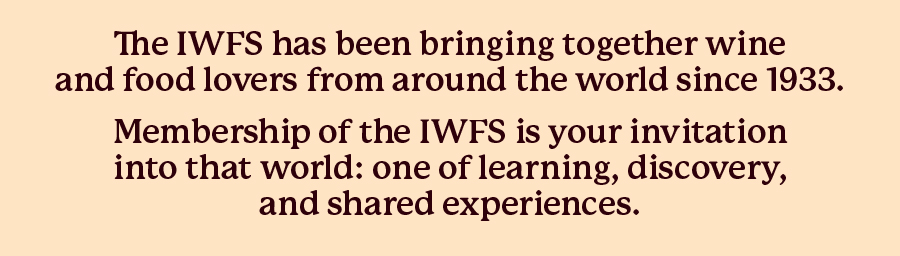 The IWFS has been bringing together wine and food lovers from around the world since 1933. Membership of the IWFS is your invitation into that world: one of learning, discovery, 
and shared experiences.