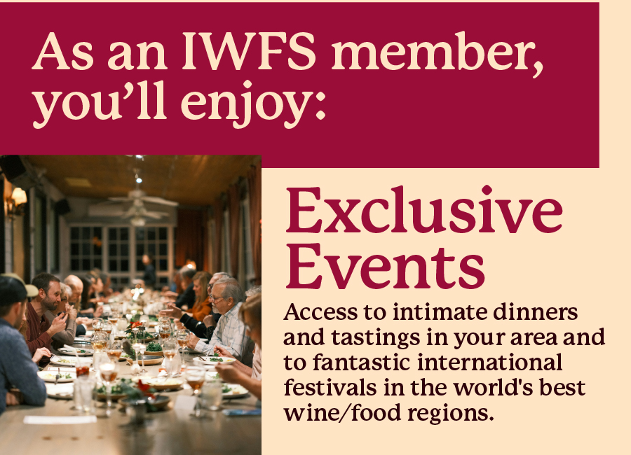 As an IWFS member, you'll enjoy: Exclusive Events - Access to intimate dinners and tastings in your area and to fantastic international festivals in the world's best wine/food regions.