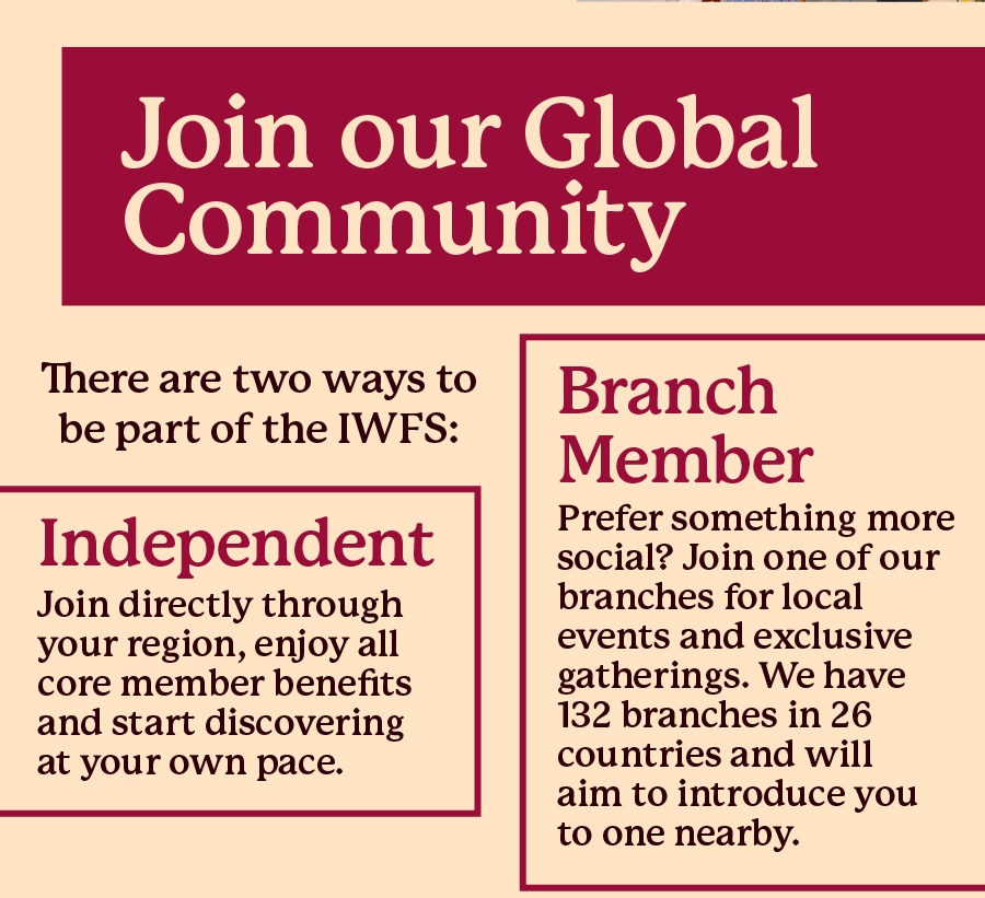 Join our Global Community. There are two ways to be part of the IWFS: Independent - Join directly through your region, enjoy all core member benefits and start discovering at your own pace; Branch Member - Prefer something more social? Join one of our branches for local events and exclusive gatherings. We have 132 branches in 26 countries and will aim to introduce you to one nearby.